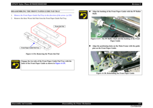 Page 121EPSON Stylus Photo R1900/R2880/R2000Revision EDisassembly And Assembly Disassembling the Printer Mechanism 121
Confidential
DISASSEMBLING THE FRONT PAPER GUIDE PAD TRAY
1.Remove the Front Paper Guide Pad Tray in the direction of the arrow. (p.120)
2. Remove the three Waste Ink Pads from the Front Paper Guide Pad Tray.
Figure 4-136. Removing the Waste Ink Pad
Engage the two tabs of the Front Paper Guide Pad Tray with the 
holes of the Front Paper Guide as shown in Figure 4-135.
Waste Ink Pad
Front Paper...