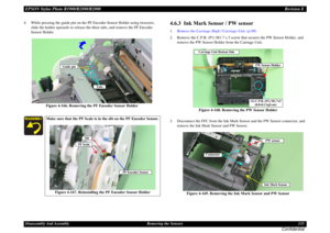 Page 133EPSON Stylus Photo R1900/R2880/R2000Revision EDisassembly And Assembly Removing the Sensors 133
Confidential
4. While pressing the guide pin on the PF Encoder Sensor Holder using tweezers, 
slide the holder upwards to release the three tabs, and remove the PF Encoder 
Sensor Holder.
Figure 4-166. Removing the PF Encoder Sensor Holder
4.6.3  Ink Mark Sensor / PW sensor1.Remove the Carriage Shaft / Carriage Unit. (p.98)
2. Remove the C.P.B. (P1) M1.7 x 5 screw that secures the PW Sensor Holder, and 
remove...