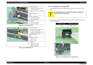 Page 167EPSON Stylus Photo R1900/R2880/R2000Revision E
Maintenance Overview 167
Confidential
Figure 6-12. Lubrication (12)
Figure 6-13. Lubrication (13)
6.1.3.1  Lubrication of Carriage Shaft1. Fit the Carriage Unit onto the Carriage Shaft, and move it to the center of the 
Shaft.
2. Using a syringe, lubricate the holes (2 places) at both ends of the Carriage Unit 
rear side with grease.
Figure 6-14. Lubricating the Carriage Shaft (1)

1. Left side of the PF Roller Shaft 
(Left of the E-Ring)
2. Mounting...