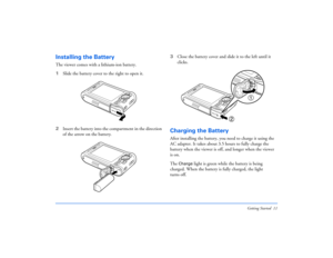 Page 11Getting Started 11
Installing the BatteryThe viewer comes with a lithium-ion battery. 
1Slide the battery cover to the right to open it.
2Insert the battery into the compartment in the direction 
of the arrow on the battery.3Close the battery cover and slide it to the left until it 
clicks.
Charging the BatteryAfter installing the battery, you need to charge it using the 
AC adapter. It takes about 3.5 hours to fully charge the 
battery when the viewer is off, and longer when the viewer 
is on.
The...