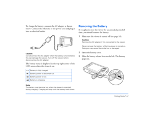 Page 12Getting Started 12
To charge the battery, connect the AC adapter as shown 
below. Connect the other end to the power cord and plug it 
into an electrical outlet.Caution: 
Do not connect the AC adapter when the battery is not installed; 
this can damage the viewer. Turn off the viewer before 
disconnecting the AC adapter.The battery status is displayed in the top right corner of the 
LCD screen when the viewer is on.Note: 
The battery may become hot when the viewer is operated 
during charging. Charging...