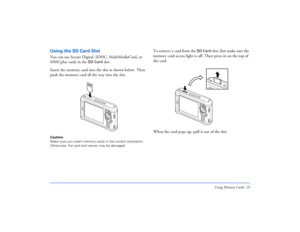 Page 19Using Memory Cards 19
Using the SD Card SlotYou can use Secure Digital, SDHC, MultiMediaCard, or 
MMCplus cards in the 
SD Card
 slot.
Insert the memory card into the slot as shown below. Then 
push the memory card all the way into the slot.
Caution: 
Make sure you insert memory cards in the correct orientation. 
Otherwise, the card and viewer may be damaged.
To remove a card from the 
SD Card
 slot, first make sure the 
memory card access light is off. Then press in on the top of 
the card. 
When the...
