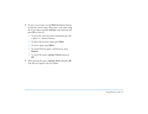 Page 23Using Memory Cards 23
3To enter a new name, use the 
Back
 (backspace) button 
to clear the current name. Then enter a new name using 
the 4-way ring or jog dial (highlight each character and 
press 
OK
 to enter it).
❍
To move the cursor forward or backward, press the + (plus) or 
– (minus) buttons.
❍
To delete the last letter input, press 
Back.
❍
To enter a space, press 
Menu
.
❍
To switch between upper- and lowercase, press Display
.
❍
To cancel the name, highlight 
Cancel
 and press 
OK
.
4After...