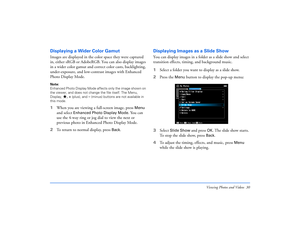 Page 30Viewing Photos and Videos 30
Displaying a Wider Color GamutImages are displayed in the color space they were captured 
in, either sRGB or AdobeRGB. You can also display images 
in a wider color gamut and correct color casts, backlighting, 
under-exposure, and low-contrast images with Enhanced 
Photo Display Mode. Note: 
Enhanced Photo Display Mode affects only the image shown on 
the viewer, and does not change the file itself. The Menu, 
Display, 
, + (plus), and 
– (minus) buttons are not available in...