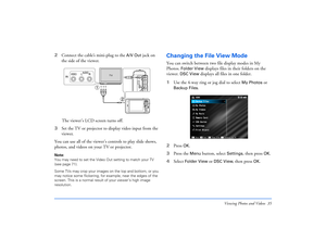 Page 35Viewing Photos and Videos 35
2Connect the cable’s mini-plug to the 
A/V Out
 jack on 
the side of the viewer. 
The viewer’s LCD screen turns off.
3Set the TV or projector to display video input from the 
viewer.
You can use all of the viewer’s controls to play slide shows, 
photos, and videos on your TV or projector.
Note: 
You may need to set the Video Out setting to match your TV 
(see page 71).
Some TVs may crop your images on the top and bottom, or you 
may notice some flickering, for example, near...