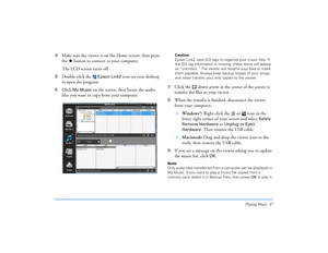 Page 37Playing Music 37
4Make sure the viewer is on the Home screen, then press 
the   button to connect to your computer.
The LCD screen turns off.
5Double-click the 
 Epson Link2
 icon on your desktop 
to open the program. 
6Click 
My Music 
on the screen, then locate the audio 
files you want to copy from your computer.
Caution: 
Epson Link2 uses ID3 tags to organize your music files. If 
the ID3 tag information is missing, these items will appear 
as “unknown.” The viewer will rename your files to make...