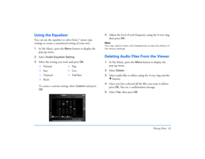 Page 43Playing Music 43
Using the EqualizerYou can use the equalizer to select from 7 music type 
settings or create a customized setting of your own. 
1In My Music, press the 
Menu
 button to display the 
pop-up menu.
2Select 
Audio Equalizer Setting
. 
3Select the setting you want and press 
OK
.
To create a custom setting, select 
Custom
 and press 
OK
.4Adjust the level of each frequency using the 4-way ring, 
then press 
OK
.
Note: 
You may need to listen with headphones to hear the effects of 
the various...