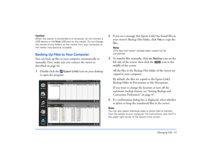 Page 45Managing Files 45
Caution: 
When the viewer is connected to a computer, do not connect a 
USB device to the Host USB port on the viewer. Do not change 
the names of any folders on the viewer from your computer, or 
the viewer may become unusable. Backing Up Files to Your ComputerYou can back up files to your computer automatically or 
manually. First, make sure you connect the viewer as 
described on page 44.
1Double-click the 
 Epson Link2
 icon on your desktop 
to open the program. 2If you see a...