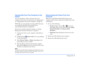 Page 46Managing Files 46
Copying Files From Your Computer to the 
ViewerYou can copy photos, videos, and music from your 
computer to the viewer. For instructions on copying music, 
see “Copying Music From Your Computer” on page 36.
WMV files are automatically converted to MP4 when they 
are transferred, and videos that exceed 2GB are 
automatically divided into multiple files. 
If you want to specify conversion settings, see “Setting 
Backup and Conversion Preferences” on page 47.
1Connect the viewer to your...