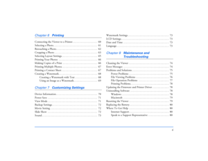 Page 66
Chapter 6
Printing
Connecting the Viewer to a Printer . . . . . . . . . . . . . . . . . .  60
Selecting a Photo . . . . . . . . . . . . . . . . . . . . . . . . . . . . . . . .  61
Retouching a Photo. . . . . . . . . . . . . . . . . . . . . . . . . . . . . .  62
Cropping a Photo . . . . . . . . . . . . . . . . . . . . . . . . . . . . . . .  63
Selecting Layout Settings. . . . . . . . . . . . . . . . . . . . . . . . . .  65
Printing Your Photos  . . . . . . . . . . . . . . . . . . . . . . . . . . . ....
