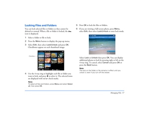 Page 57Managing Files 57
Locking Files and FoldersYou can lock selected files or folders so they cannot be 
deleted or rotated. When a file or folder is locked, the   
icon is displayed.
1Select a folder or file to lock.
2Press the 
Menu
 button to display the pop-up menu.
3Select 
Edit
, then select 
Lock/Unlock 
and press 
OK
. 
Checkboxes appear on each thumbnail image:
4Use the 4-way ring to highlight each file or folder you 
want to lock, and press   to select it. The selected items 
are displayed with red...