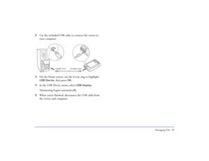 Page 59Managing Files 59
2Use the included USB cable to connect the viewer to 
your computer.
3On the Home screen, use the 4-way ring to highlight 
USB Device
, then press 
OK
. 
4In the USB Device menu, select 
USB Display
. 
Monitoring begins automatically.
5When you’re finished, disconnect the USB cable from 
the viewer and computer.
Smaller end Larger end 