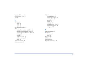 Page 9393
Equalizer
, 43
Error messages
, 74 to 75
Exif
, 29
FFile formats
audio
, 38
image
, 27
video
, 32
File Operation settings
, 72
Files
copying from memory card
, 20 to 22
copying to/from computer
, 44 to 46
copying to/from USB devices
, 49 to 52
deleting
, 55
locking
, 57
problems copying
, 77
problems viewing
, 76
rating
, 58
Firmware, updating
, 78
Firmware version
, 70
Folders
changing display
, 25
copying files to
, 21 to 22
creating
, 22 to 23
deleting
, 55
locking
, 57
renaming
, 54
setting as...