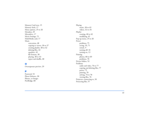 Page 9595
Memory Card icon
, 15
Memory Stick
, 17
Menu options
, 25 to 26
Metadata
, 29
Microdrive
, 17
Movie Settings
, 72
MultiMedia card
, 17
Music
conversion
, 48
copying to viewer
, 36 to 37
creating playlist
, 40 to 42
deleting files
, 43
equalizer
, 43
file formats
, 38
playing
, 38 to 43
repeat and shuffle
, 40
OOverexposure preview
, 29
PPassword
, 53
Photo Enhance
, 30
Photos, see Images
PictBridge
, 60
Playing
music
, 38 to 43
videos
, 32 to 34
Playlist
creating
, 40 to 42
modifying
, 42
Pop-up menu...