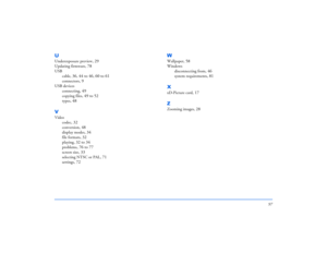 Page 9797
UUnderexposure preview
, 29
Updating firmware
, 78
USB
cable
, 36, 44 to 46, 60 to 61
connectors
, 9
USB devices
connecting
, 49
copying files
, 49 to 52
types
, 48
VVideo
codec
, 32
conversion
, 48
display modes
, 34
file formats
, 32
playing
, 32 to 34
problems
, 76 to 77
screen size
, 33
selecting NTSC or PAL
, 71
settings
, 72
WWallpaper
, 58
Windows
disconnecting from
, 46
system requirements
, 81
XxD-Picture card
, 17
ZZooming images
, 28 