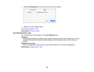Page 102

102
1.
Select ColorMatching fromthepop-up menuinthe print window.
 2.
Select oneofthe available options.
 Color
Matching Options-Mac
 Parent
topic:Printing onaMac
 Color
Matching Options-Mac
 You
canselect fromthese settings onthe Color Matching menu.
 ColorSync

Prints
usingstandard colorprofiles foryour product andpaper tohelp match image colors. Youcan
 customize
theconversion methodandfilter settings onthe ColorSync pop-upmenuinthe print
 window.

EPSON
ColorControls
 Lets
youmanage colorusing...