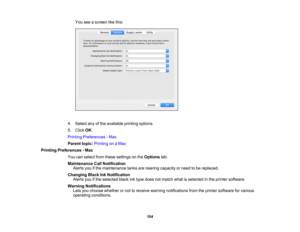 Page 104

104
You
seeascreen likethis:
 4.
Select anyofthe available printingoptions.
 5.
Click OK.
 Printing
Preferences -Mac
 Parent
topic:Printing onaMac
 Printing
Preferences -Mac
 You
canselect fromthese settings onthe Options tab.
 Maintenance
CallNotification
 Alerts
youifthe maintenance tanksarenearing capacity orneed tobe replaced.
 Changing
BlackInkNotification
 Alerts
youifthe selected blackinktype does notmatch whatisselected inthe printer software.
 Warning
Notifications
 Lets
youchoose whether...