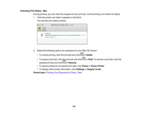 Page 107

107
Checking
PrintStatus -Mac
 During
printing, youcanview theprogress ofyour printjob,control printing, andcheck inkstatus.
 1.
Click theprinter iconwhen itappears inthe Dock.
 You
seetheprint status window:
 2.
Select thefollowing optionsasnecessary foryour MacOSversion:
 •
To cancel printing, clicktheprint joband click orDelete .
 •
To pause aprint job,click theprint joband click orHold .To resume aprint job,click the
 paused
printjoband click orResume .
 •
To pause printing forallqueued printjobs,...