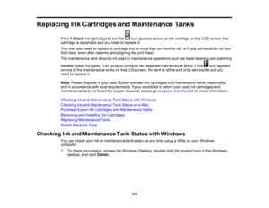 Page 121

121
Replacing
InkCartridges andMaintenance Tanks
 If
the Check inklight stays litand the iconappears aboveanink cartridge onthe LCD screen, the
 cartridge
isexpended andyouneed toreplace it.
 You
may alsoneed toreplace acartridge thatismore thansixmonths old,orifyour printouts donot look
 their
best, even aftercleaning andaligning theprint head.
 The
maintenance tankabsorbs inkused inmaintenance operationssuchashead cleaning andswitching
 between
blackinktypes. Yourproduct contains twoseparate...