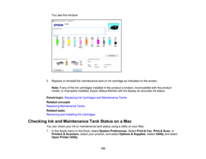 Page 122

122
You
seethiswindow:
 2.
Replace orreinstall themaintenance tankorink cartridge asindicated onthe screen.
 Note:
Ifany ofthe inkcartridges installedinthe product isbroken, incompatible withtheproduct
 model,
orimproperly installed,EpsonStatusMonitor willnot display anaccurate inkstatus.
 Parent
topic:Replacing InkCartridges andMaintenance Tanks
 Related
concepts
 Replacing
Maintenance Tanks
 Related
tasks
 Removing
andInstalling InkCartridges
 Checking
Inkand Maintenance TankStatus onaMac
 You...