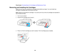 Page 125

125
Parent
topic:Purchase EpsonInkCartridges andMaintenance Tanks
 Removing
andInstalling InkCartridges
 Make
sureyouhave yourreplacement cartridgeshandybefore youbegin. Youmust install new
 cartridges
immediately afterremoving theoldones.
 Note:
Replace allexpended inkcartridges. Youcannot printifany ofthe inkcartridges areexpended or
 any
inkslots areempty.
 1.
Turn onyour product.
 2.
Press theinkcartridge covertoopen it.
 3.
Press inon the inkcartridge youwant toreplace. Theinkcartridge...