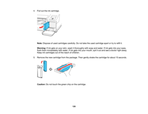 Page 126

126
4.
Pull outtheinkcartridge.
 Note:
Dispose ofused cartridges carefully.Donot take theused cartridge apartortry torefill it.
 Warning:
Ifink gets onyour skin, wash itthoroughly withsoap andwater. Ifink gets intoyour eyes,
 flush
them immediately withwater. Ifink gets intoyour mouth, spititout and seeadoctor rightaway.
 Keep
inkcartridges outofthe reach ofchildren.
 5.
Remove thenew cartridge fromthepackage. Thengently shake thecartridge forabout 15seconds.
 Caution:
Donot touch thegreen chiponthe...