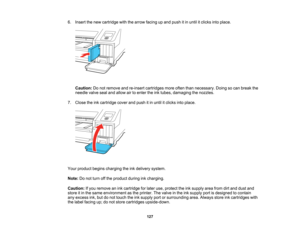 Page 127

127
6.
Insert thenew cartridge withthearrow facing upand push itin until itclicks intoplace.
 Caution:
Donot remove andre-insert cartridges moreoftenthannecessary. Doingsocan break the
 needle
valvesealandallow airtoenter theinktubes, damaging thenozzles.
 7.
Close theinkcartridge coverandpush itin until itclicks intoplace.
 Your
product beginscharging theinkdelivery system.
 Note:
Donot turn offthe product duringinkcharging.
 Caution:
Ifyou remove anink cartridge forlater use,protect theinksupply...