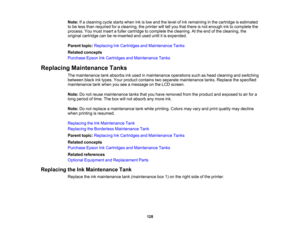 Page 128

128
Note:
Ifa cleaning cyclestarts wheninkislow and thelevel ofink remaining inthe cartridge isestimated
 to
be less than required foracleaning, theprinter willtellyou that there isnot enough inktocomplete the
 process.
Youmust insert afuller cartridge tocomplete thecleaning. Atthe end ofthe cleaning, the
 original
cartridge canbere-inserted andused untilitis expended.
 Parent
topic:Replacing InkCartridges andMaintenance Tanks
 Related
concepts
 Purchase
EpsonInkCartridges andMaintenance Tanks...