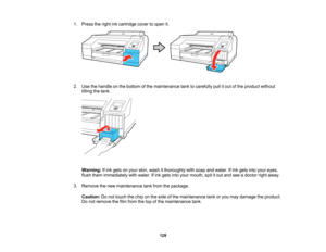 Page 129

129
1.
Press theright inkcartridge covertoopen it.
 2.
Use thehandle onthe bottom ofthe maintenance tanktocarefully pullitout ofthe product without
 tilting
thetank.
 Warning:
Ifink gets onyour skin, wash itthoroughly withsoap andwater. Ifink gets intoyour eyes,
 flush
them immediately withwater. Ifink gets intoyour mouth, spititout and seeadoctor rightaway.
 3.
Remove thenew maintenance tankfrom thepackage.
 Caution:
Donot touch thechip onthe side ofthe maintenance tankoryou may damage theproduct....