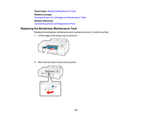 Page 131

131
Parent
topic:Replacing Maintenance Tanks
 Related
concepts
 Purchase
EpsonInkCartridges andMaintenance Tanks
 Related
references
 Optional
Equipment andReplacement Parts
 Replacing
theBorderless Maintenance Tank
 Replace
theborderless maintenance tank(maintenance box2)inside theprinter.
 1.
Liftthe edge ofthe output traytoremove it.
 2.
Move thelock lever tothe unlock position.   