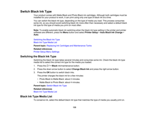 Page 135

135
Switch
BlackInkType
 Your
product comeswithMatte BlackandPhoto Blackinkcartridges. Althoughbothcartridges mustbe
 installed
foryour product towork, itcan print using onlyonetype ofblack inkatatime.
 You
canswitch theblack inktype, depending onthe type ofmedia youload. Thisprocess consumes
 some
ink,soyou should avoidswitching blackinkmore oftenthannecessary andselect adefault black
 ink
type forthe type ofmedia youprint onmost often.
 Note:
Toenable automatic blackinkswitching whentheblack inktype...
