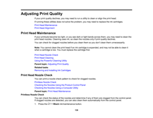 Page 138

138
Adjusting
PrintQuality
 If
your printquality declines, youmay need torun autility toclean oralign theprint head.
 If
running theseutilities doesnotsolve theproblem, youmay need toreplace theinkcartridges.
 Print
Head Maintenance
 Print
Head Alignment
 Print
Head Maintenance
 If
your printouts becometoolight, oryou seedark orlight bands across them,youmay need toclean the
 print
head nozzles. Cleaning usesink,soclean thenozzles onlyifprint quality declines.
 You
cancheck forclogged...