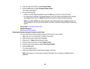 Page 139

139
2.
Press theright arrow button toselect Nozzle Check.
 3.
Press theOK button toselect Printless NozzleCheck.
 The
nozzle checkbegins.
 4.
Doone ofthe following:
 •
Ifthere nonozzle clogsaredetected, presstheOK button toreturn tothe main screen.
 •
Ifa nozzle clogisdetected, amessage appearsonthe LCD screen anddisplays whichnozzles
 are
clogged. Pressthe Blackink/maintenance buttontobegin automatic cleaning.
 Note:
Ifyou select Finish ,you riskprinting thatmay exhibit banding fromclogged nozzles....