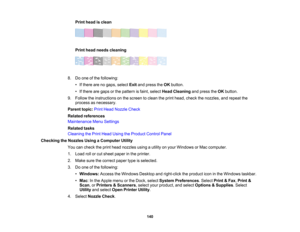 Page 140

140
Print
head isclean
 Print
head needs cleaning
 8.
Doone ofthe following:
 •
Ifthere arenogaps, select Exitandpress theOK button.
 •
Ifthere aregaps orthe pattern isfaint, select HeadCleaning andpress theOK button.
 9.
Follow theinstructions onthe screen toclean theprint head, check thenozzles, andrepeat the
 process
asnecessary.
 Parent
topic:PrintHead Nozzle Check
 Related
references
 Maintenance
MenuSettings
 Related
tasks
 Cleaning
thePrint Head Using theProduct ControlPanel
 Checking
theNozzles...