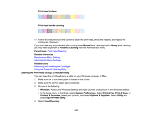 Page 144

144
Print
head isclean
 Print
head needs cleaning
 11.
Follow theinstructions onthe screen toclean theprint head, check thenozzles, andrepeat the
 process
asnecessary.
 If
you don’t see anyimprovement afterrunning threeNormal levelcleanings andaHeavy levelcleaning,
 you
may need toperform aPowerful Cleaning fromtheAdministrator menu.
 Parent
topic:PrintHead Cleaning
 Related
references
 Maintenance
MenuSettings
 Administrator
MenuSettings
 Related
tasks
 Removing
andInstalling InkCartridges
 Using...