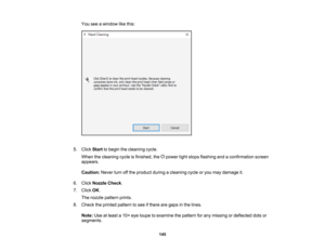 Page 145

145
You
seeawindow likethis:
 5.
Click Start tobegin thecleaning cycle.
 When
thecleaning cycleisfinished, thepower lightstops flashing andaconfirmation screen
 appears.

Caution:
Neverturnoffthe product duringacleaning cycleoryou may damage it.
 6.
Click Nozzle Check.
 7.
Click OK.
 The
nozzle pattern prints.
 8.
Check theprinted pattern tosee ifthere aregaps inthe lines.
 Note:
Useatleast a10 ×eye loupe toexamine thepattern forany missing ordeflected dotsor
 segments.  
