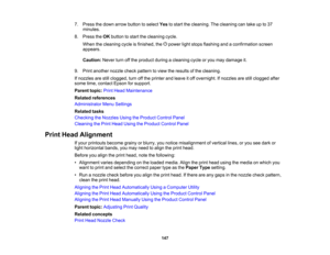 Page 147

147
7.
Press thedown arrow button toselect Yestostart thecleaning. Thecleaning cantake upto37
 minutes.

8.
Press theOK button tostart thecleaning cycle.
 When
thecleaning cycleisfinished, thepower lightstops flashing andaconfirmation screen
 appears.

Caution:
Neverturnoffthe product duringacleaning cycleoryou may damage it.
 9.
Print another nozzlecheckpattern toview theresults ofthe cleaning.
 If
nozzles arestillclogged, turnoffthe printer andleave itoff overnight. Ifnozzles arestillclogged after...