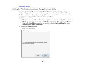 Page 148

148
Print
Head Cleaning
 Aligning
thePrint Head Automatically UsingaComputer Utility
 You
canautomatically aligntheprint head using autility onyour Windows computer orMac.
 1.
Load rollpaper orcut sheet paper inthis size orlarger: A4(8.3 ×11.7 inches [210×297 mm]).
 2.
Make surethecorrect papertypeandpaper thickness areselected. Youcannot useplain paper or
 transparent
orcolored paperforautomatic printhead alignment.
 3.
Doone ofthe following:
 •
Windows: AccesstheWindows Desktopandright-click...