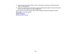 Page 151

151
9.
After each alignment sheetisprinted, viewtheLCD screen forinstructions onselecting thebest
 pattern
ineach pattern set.
 10.
Check theprinted patterns andchoose thenumber representing thepattern inwhich thewhite lines
 are
themost evenly spaced, thenpress theOK button.
 If
your product isnot properly aligned,selectadifferent alignment methodandrepeat theprocess.
 Parent
topic:PrintHead Alignment
 Related
references
 Maintenance
MenuSettings 