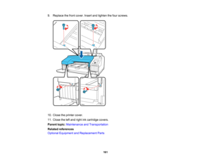 Page 161

161
9.
Replace thefront cover. Insertandtighten thefour screws.
 10.
Close theprinter cover.
 11.
Close theleftand right inkcartridge covers.
 Parent
topic:Maintenance andTransportation
 Related
references
 Optional
Equipment andReplacement Parts  