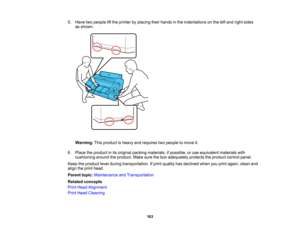 Page 163

163
5.
Have twopeople liftthe printer byplacing theirhands inthe indentations onthe leftand right sides
 as
shown.
 Warning:
Thisproduct isheavy andrequires twopeople tomove it.
 6.
Place theproduct inits original packing materials, ifpossible, oruse equivalent materialswith
 cushioning
aroundtheproduct. Makesurethebox adequately protectstheproduct controlpanel.
 Keep
theproduct levelduring transportation. Ifprint quality hasdeclined whenyouprint again, cleanand
 align
theprint head.
 Parent...