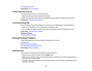 Page 172

172
LCD
Screen ShutsOff
 Parent
topic:Solving Problems
 Printer
DoesNotTurn On
 If
the printer doesnotturn on,trythese solutions:
 •
Make surethepower cableissecurely connected.
 •
Make surethepower outletworks byconnecting thepower cableforanother electronic device.
 Parent
topic:Solving PrinterProblems
 LCD
Screen ShutsOff
 If
the LCD screen shutsoffintermittently, theprinter maybeinSleep Mode. Trythese solutions:
 •
Press anyofthe buttons onthe control paneltoexit sleep mode.
 •
You canadjust...