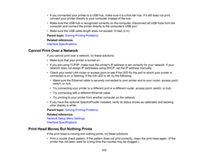 Page 173

173
•
Ifyou connected yourprinter toaUSB hub,make sureitis afirst-tier hub.Ifitstill does notprint,
 connect
yourprinter directly toyour computer insteadofthe hub.
 •
Make suretheUSB hubisrecognized correctlyonthe computer. Disconnect allUSB hubs fromthe
 computer
andconnect theprinter directly tothe computers USBport.
 •
Make suretheUSB cable length doesnotexceed 10feet (3m).
 Parent
topic:Solving Printing Problems
 Related
references
 Interface
Specifications
 Cannot
PrintOver aNetwork
 If
you cannot...
