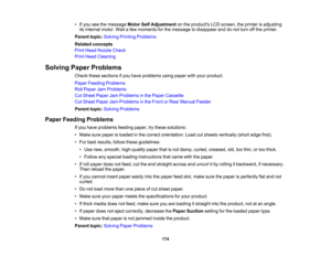 Page 174

174
•
Ifyou seethemessage MotorSelfAdjustment onthe products LCDscreen, theprinter isadjusting
 its
internal motor.Waitafew moments forthe message todisappear anddonot turn offthe printer.
 Parent
topic:Solving Printing Problems
 Related
concepts
 Print
Head Nozzle Check
 Print
Head Cleaning
 Solving
PaperProblems
 Check
thesesections ifyou have problems usingpaper withyour product.
 Paper
Feeding Problems
 Roll
Paper JamProblems
 Cut
Sheet Paper JamProblems inthe Paper Cassette
 Cut
Sheet Paper...