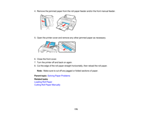 Page 176

176
4.
Remove thejammed paperfromtherollpaper feeder and/orthefront manual feeder.
 5.
Open theprinter coverandremove anyother jammed paperasnecessary.
 6.
Close thefront cover.
 7.
Turn theprinter offand back onagain.
 8.
Cut theedge ofthe rollpaper straight horizontally, thenreload therollpaper.
 Note:
Makesuretocut offany jagged orfolded sections ofpaper.
 Parent
topic:Solving PaperProblems
 Related
tasks
 Loading
RollPaper
 Cutting
RollPaper Manually   