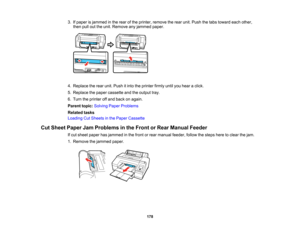 Page 178

178
3.
Ifpaper isjammed inthe rear ofthe printer, remove therear unit. Push thetabs toward eachother,
 then
pullouttheunit. Remove anyjammed paper.
 4.
Replace therear unit. Push itinto theprinter firmlyuntilyouhear aclick.
 5.
Replace thepaper cassette andtheoutput tray.
 6.
Turn theprinter offand back onagain.
 Parent
topic:Solving PaperProblems
 Related
tasks
 Loading
CutSheets inthe Paper Cassette
 Cut
Sheet Paper JamProblems inthe Front orRear Manual Feeder
 If
cut sheet paper hasjammed inthe...