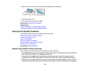 Page 179

179
2.
Open theprinter cover.Remove anyother jammed paperasnecessary.
 3.
Close theprinter cover.
 4.
Turn theprinter offand back onagain.
 Parent
topic:Solving PaperProblems
 Related
tasks
 Loading
CutSheets inthe Rear Manual Feeder
 Loading
CutSheets inthe Front Manual Feeder
 Solving
PrintQuality Problems
 Check
thesesections ifyou have problems withprint quality.
 Nozzle
CheckPattern PrintsIncorrectly
 Overall
PrintQuality isPoor
 Lines
AreMisaligned
 Prints
areScuffed orSmeared
 Margins...