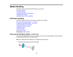 Page 19

19
Media
Handling
 See
these sections toload andhandle mediaonyour product.
 Roll
Paper Handling
 Cut
Sheet Handling
 Creating
CustomPaperConfigurations
 Available
EpsonPapers
 Borderless
PaperTypeCompatibility
 Roll
Paper Handling
 See
these sections toload, cut,and remove rollpaper inyour product.
 Removing
theRoll Media Adapter -2-inch Core
 Installing
theRoll Media Adapter -3-inch Core
 Loading
RollPaper onthe Spindle
 Installing
theBorderless Spacer
 Loading
RollPaper
 Cutting
RollPaper
 Removing...
