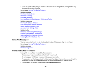 Page 181

181
•
Check thequality setting thatyouselected inthe printer driver.Usingafaster printing method may
 decrease
theoverall printquality.
 Parent
topic:Solving PrintQuality Problems
 Related
concepts
 Print
Head Nozzle Check
 Print
Head Cleaning
 Print
Head Alignment
 Purchase
EpsonInkCartridges andMaintenance Tanks
 Related
references
 Print
Quality Options -Windows
 Color
Management Options-Windows
 Output
Resolution Settings-Mac
 Advanced
ColorSettings -Mac
 Related
tasks
 Removing
andInstalling...
