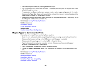 Page 182

182
•
Ifthe bottom edgeisscuffed, trywidening thebottom margin.
 •
Ifink issmeared onyour prints, cleantherollers. Loadblank paper andpress the paper feedbutton
 to
feed itthrough theprinter.
 •
Ifyou areusing non-Epson media,makesureyoucreate acustom paperconfiguration forthe media.
 •
Make surethePaper SizeCheck settingisset toOn ,or the printer mayprint outside theedges ofthe
 loaded
paperandsmear inkonthe back ofthe print.
 •
Depending onthe print density andtype ofpaper youareusing, theinkmay...
